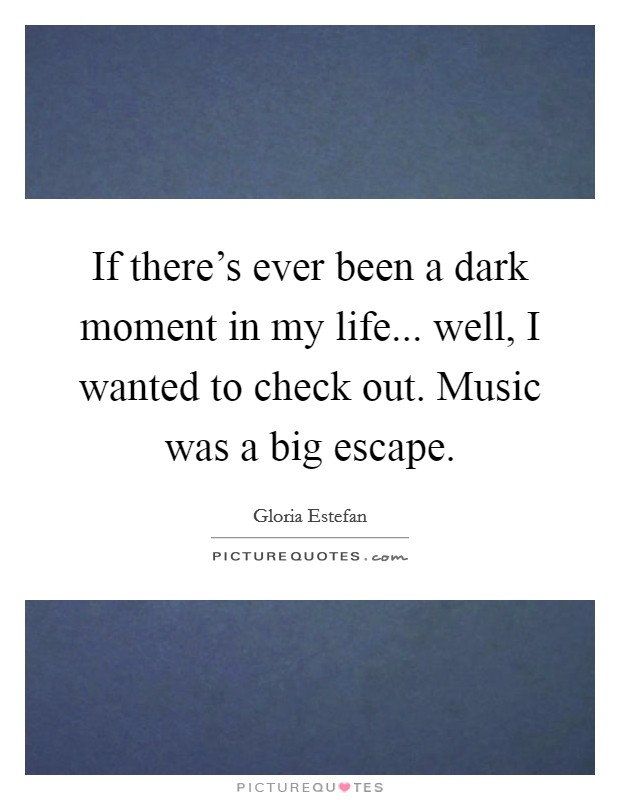 If there's ever been a dark moment in my life... well, I wanted to check out. Music was a big escape. Picture Quote #1
