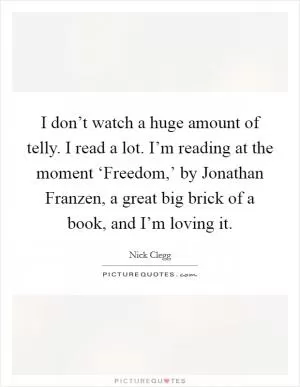 I don’t watch a huge amount of telly. I read a lot. I’m reading at the moment ‘Freedom,’ by Jonathan Franzen, a great big brick of a book, and I’m loving it Picture Quote #1