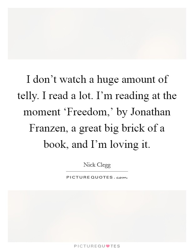 I don't watch a huge amount of telly. I read a lot. I'm reading at the moment ‘Freedom,' by Jonathan Franzen, a great big brick of a book, and I'm loving it. Picture Quote #1