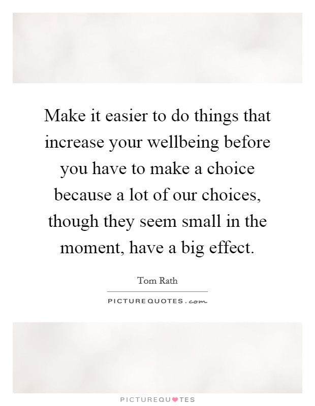 Make it easier to do things that increase your wellbeing before you have to make a choice because a lot of our choices, though they seem small in the moment, have a big effect. Picture Quote #1
