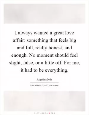 I always wanted a great love affair: something that feels big and full, really honest, and enough. No moment should feel slight, false, or a little off. For me, it had to be everything Picture Quote #1