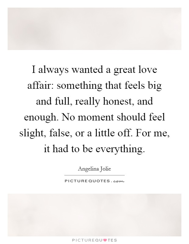 I always wanted a great love affair: something that feels big and full, really honest, and enough. No moment should feel slight, false, or a little off. For me, it had to be everything. Picture Quote #1
