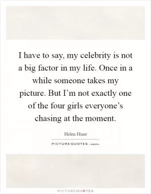 I have to say, my celebrity is not a big factor in my life. Once in a while someone takes my picture. But I’m not exactly one of the four girls everyone’s chasing at the moment Picture Quote #1