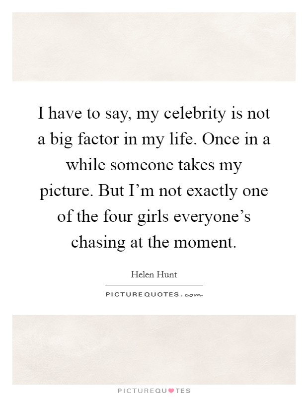 I have to say, my celebrity is not a big factor in my life. Once in a while someone takes my picture. But I'm not exactly one of the four girls everyone's chasing at the moment. Picture Quote #1