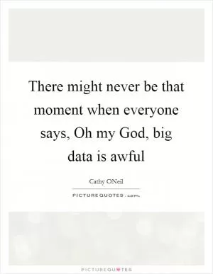 There might never be that moment when everyone says, Oh my God, big data is awful Picture Quote #1
