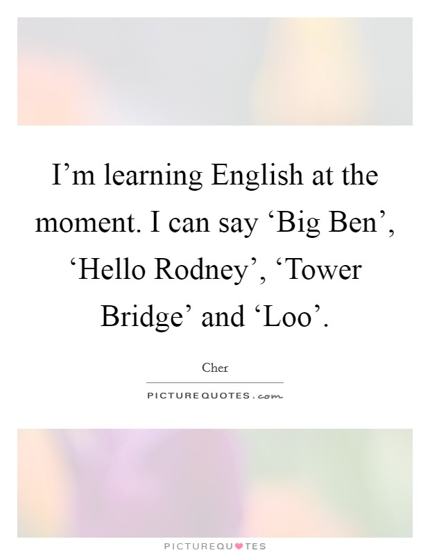 I'm learning English at the moment. I can say ‘Big Ben', ‘Hello Rodney', ‘Tower Bridge' and ‘Loo'. Picture Quote #1