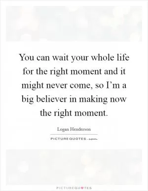 You can wait your whole life for the right moment and it might never come, so I’m a big believer in making now the right moment Picture Quote #1