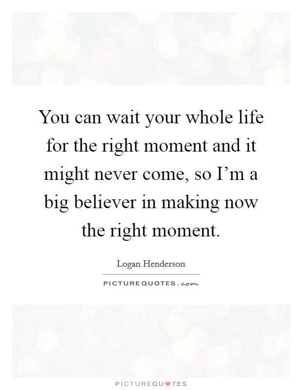 You can wait your whole life for the right moment and it might never come, so I'm a big believer in making now the right moment. Picture Quote #1