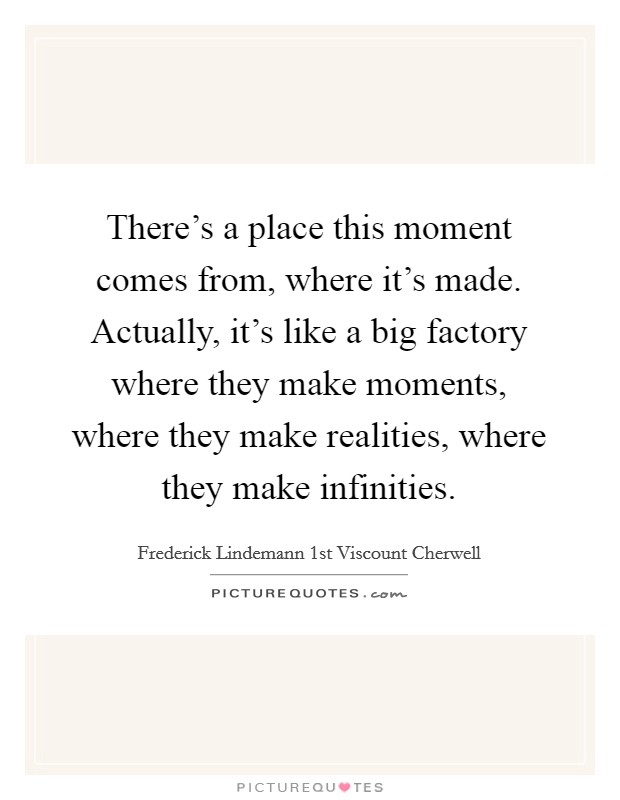 There's a place this moment comes from, where it's made. Actually, it's like a big factory where they make moments, where they make realities, where they make infinities. Picture Quote #1