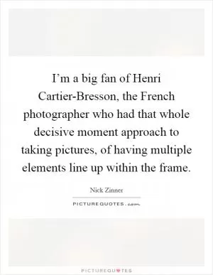I’m a big fan of Henri Cartier-Bresson, the French photographer who had that whole decisive moment approach to taking pictures, of having multiple elements line up within the frame Picture Quote #1