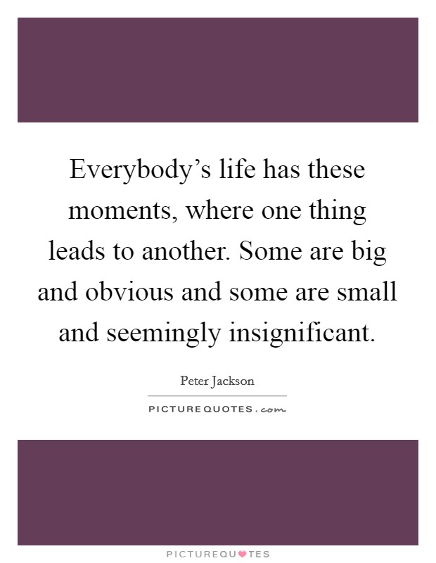 Everybody's life has these moments, where one thing leads to another. Some are big and obvious and some are small and seemingly insignificant. Picture Quote #1