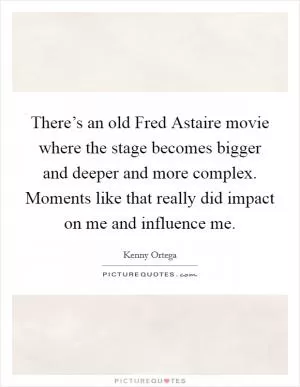 There’s an old Fred Astaire movie where the stage becomes bigger and deeper and more complex. Moments like that really did impact on me and influence me Picture Quote #1