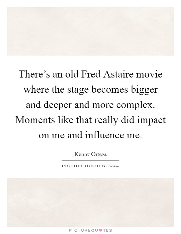There's an old Fred Astaire movie where the stage becomes bigger and deeper and more complex. Moments like that really did impact on me and influence me. Picture Quote #1