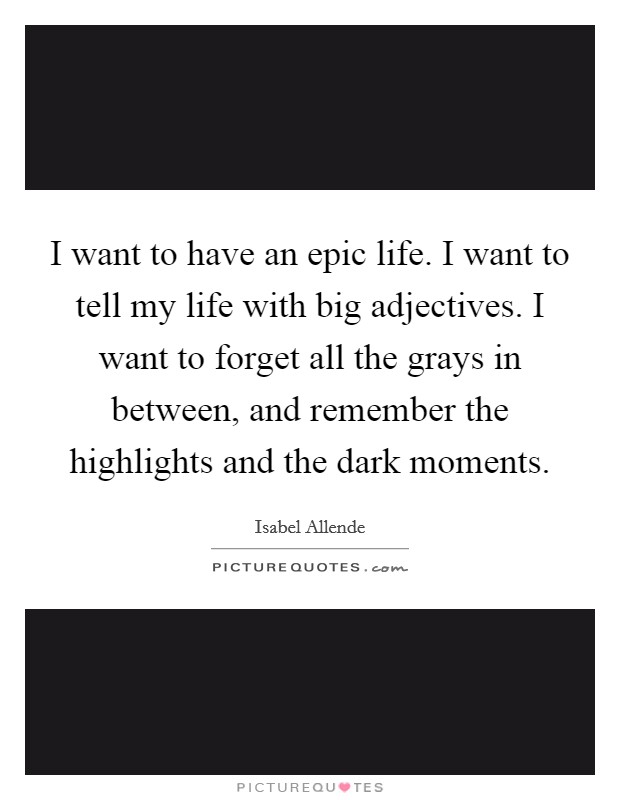 I want to have an epic life. I want to tell my life with big adjectives. I want to forget all the grays in between, and remember the highlights and the dark moments. Picture Quote #1
