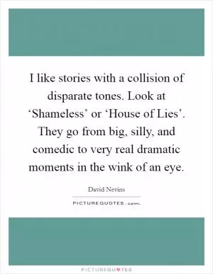 I like stories with a collision of disparate tones. Look at ‘Shameless’ or ‘House of Lies’. They go from big, silly, and comedic to very real dramatic moments in the wink of an eye Picture Quote #1