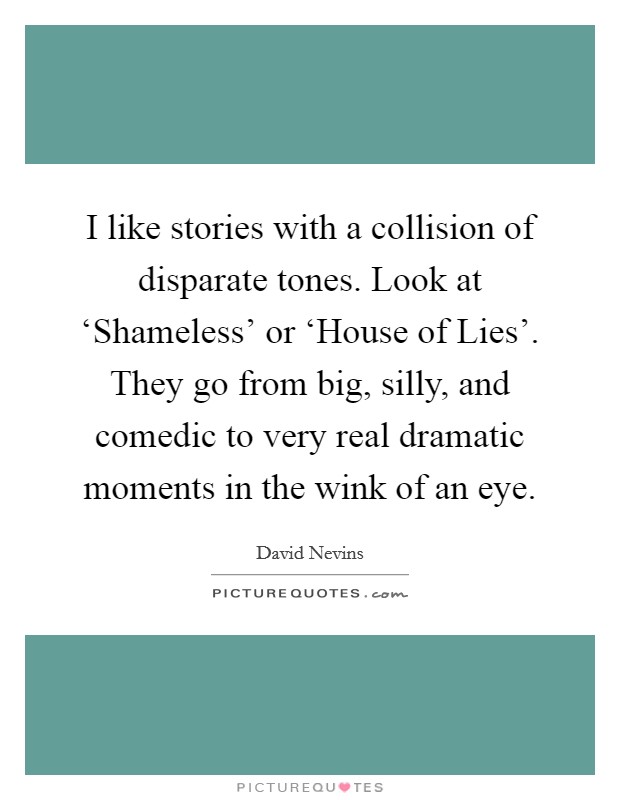 I like stories with a collision of disparate tones. Look at ‘Shameless' or ‘House of Lies'. They go from big, silly, and comedic to very real dramatic moments in the wink of an eye. Picture Quote #1
