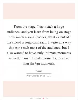 From the stage, I can reach a large audience, and you learn from being on stage how much a song reaches, what extent of the crowd a song can reach. I write in a way that can reach most of the audience, but I also wanted to have truly intimate moments as well, many intimate moments, more so than the big moments Picture Quote #1