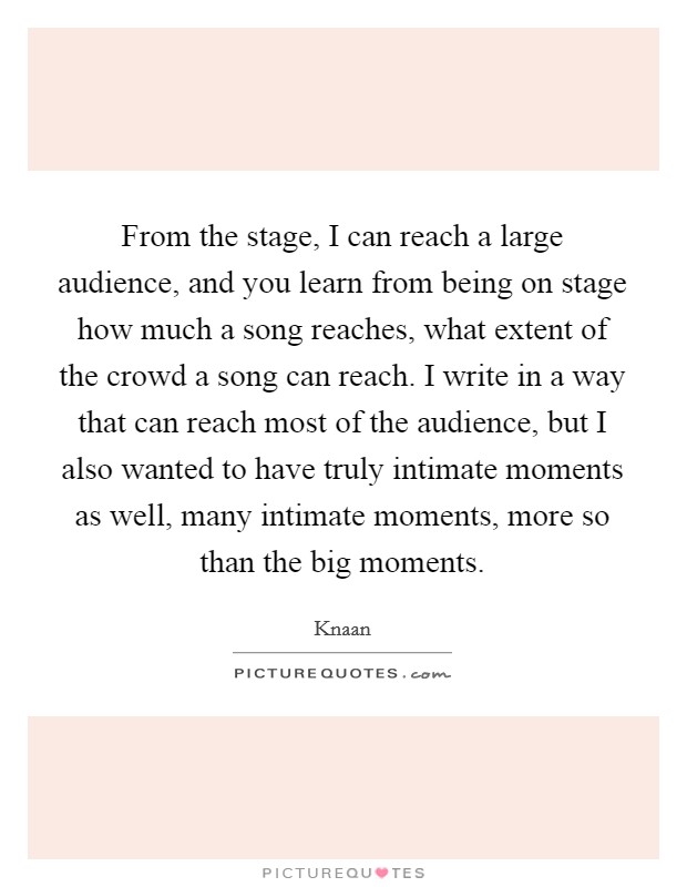 From the stage, I can reach a large audience, and you learn from being on stage how much a song reaches, what extent of the crowd a song can reach. I write in a way that can reach most of the audience, but I also wanted to have truly intimate moments as well, many intimate moments, more so than the big moments. Picture Quote #1