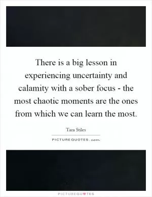 There is a big lesson in experiencing uncertainty and calamity with a sober focus - the most chaotic moments are the ones from which we can learn the most Picture Quote #1