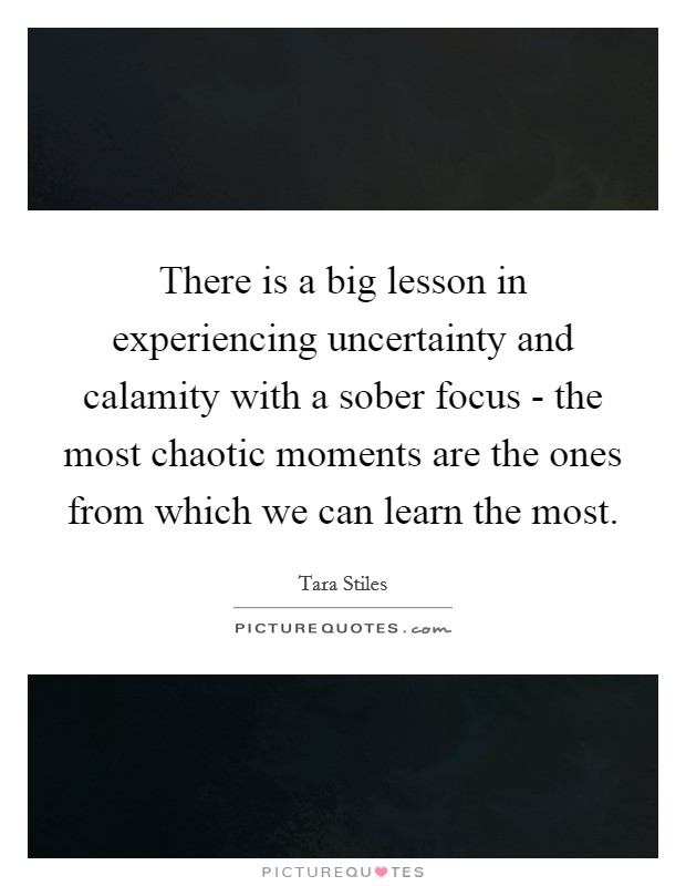 There is a big lesson in experiencing uncertainty and calamity with a sober focus - the most chaotic moments are the ones from which we can learn the most. Picture Quote #1
