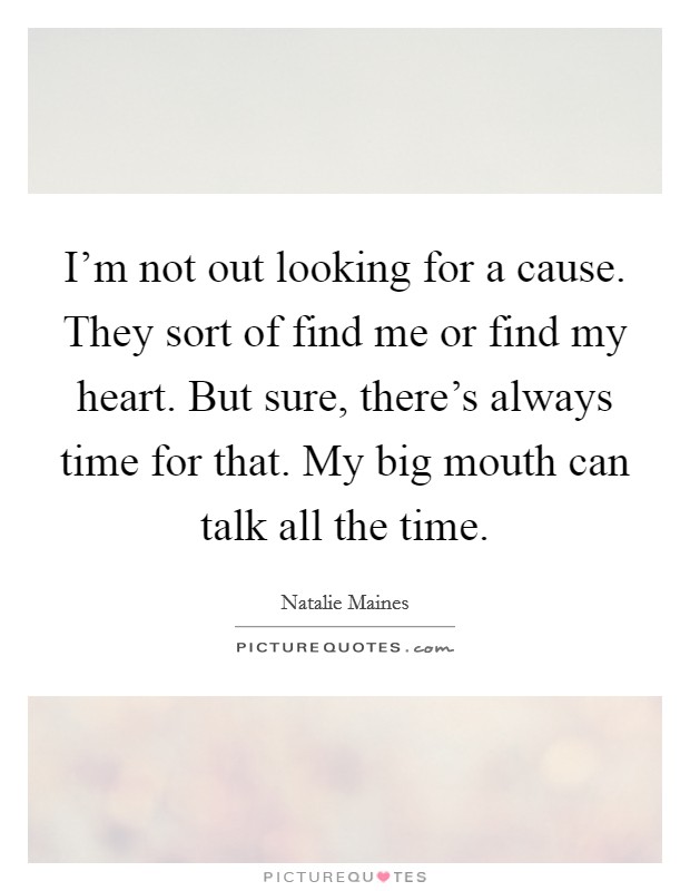 I'm not out looking for a cause. They sort of find me or find my heart. But sure, there's always time for that. My big mouth can talk all the time. Picture Quote #1