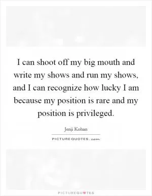 I can shoot off my big mouth and write my shows and run my shows, and I can recognize how lucky I am because my position is rare and my position is privileged Picture Quote #1