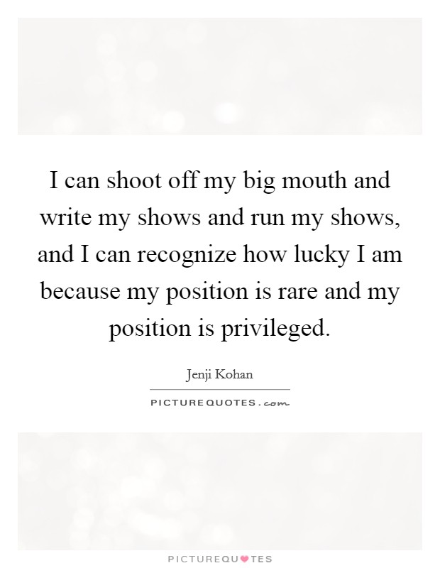I can shoot off my big mouth and write my shows and run my shows, and I can recognize how lucky I am because my position is rare and my position is privileged. Picture Quote #1