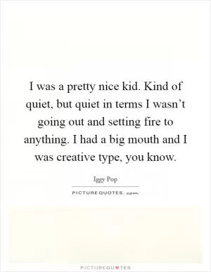 I was a pretty nice kid. Kind of quiet, but quiet in terms I wasn’t going out and setting fire to anything. I had a big mouth and I was creative type, you know Picture Quote #1