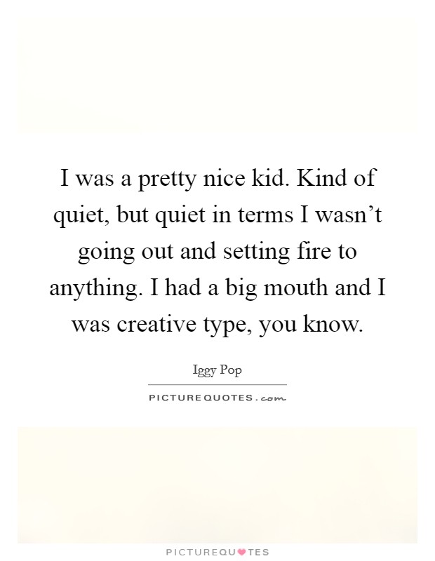 I was a pretty nice kid. Kind of quiet, but quiet in terms I wasn't going out and setting fire to anything. I had a big mouth and I was creative type, you know. Picture Quote #1