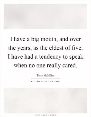 I have a big mouth, and over the years, as the eldest of five, I have had a tendency to speak when no one really cared Picture Quote #1