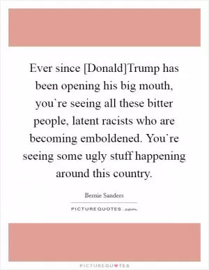 Ever since [Donald]Trump has been opening his big mouth, you`re seeing all these bitter people, latent racists who are becoming emboldened. You`re seeing some ugly stuff happening around this country Picture Quote #1