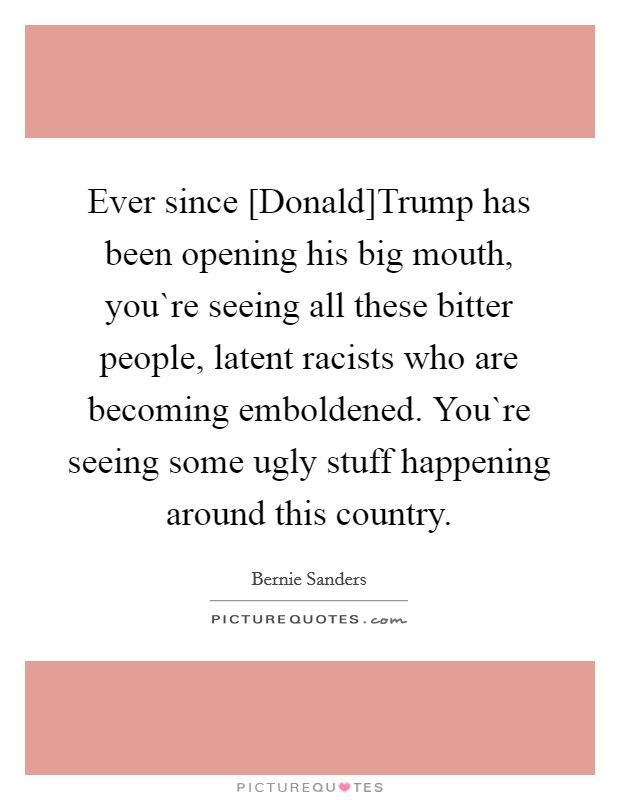 Ever since [Donald]Trump has been opening his big mouth, you`re seeing all these bitter people, latent racists who are becoming emboldened. You`re seeing some ugly stuff happening around this country. Picture Quote #1