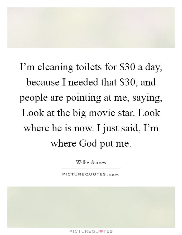 I'm cleaning toilets for $30 a day, because I needed that $30, and people are pointing at me, saying, Look at the big movie star. Look where he is now. I just said, I'm where God put me. Picture Quote #1