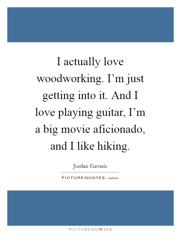 I actually love woodworking. I'm just getting into it. And I love playing guitar, I'm a big movie aficionado, and I like hiking. Picture Quote #1