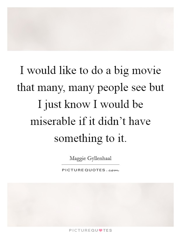 I would like to do a big movie that many, many people see but I just know I would be miserable if it didn't have something to it. Picture Quote #1