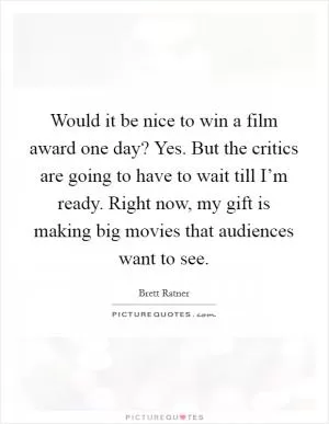Would it be nice to win a film award one day? Yes. But the critics are going to have to wait till I’m ready. Right now, my gift is making big movies that audiences want to see Picture Quote #1