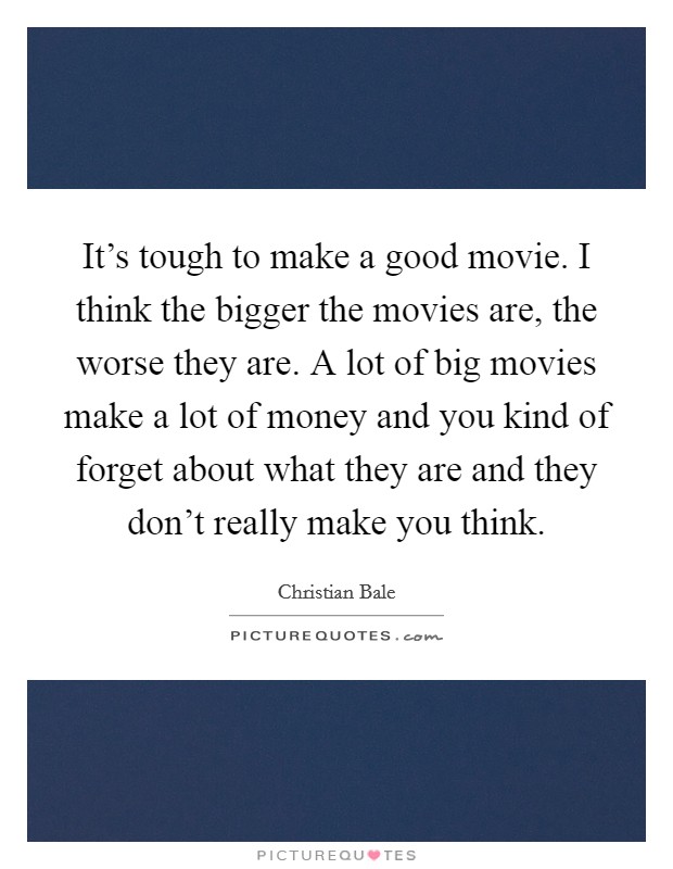 It's tough to make a good movie. I think the bigger the movies are, the worse they are. A lot of big movies make a lot of money and you kind of forget about what they are and they don't really make you think. Picture Quote #1