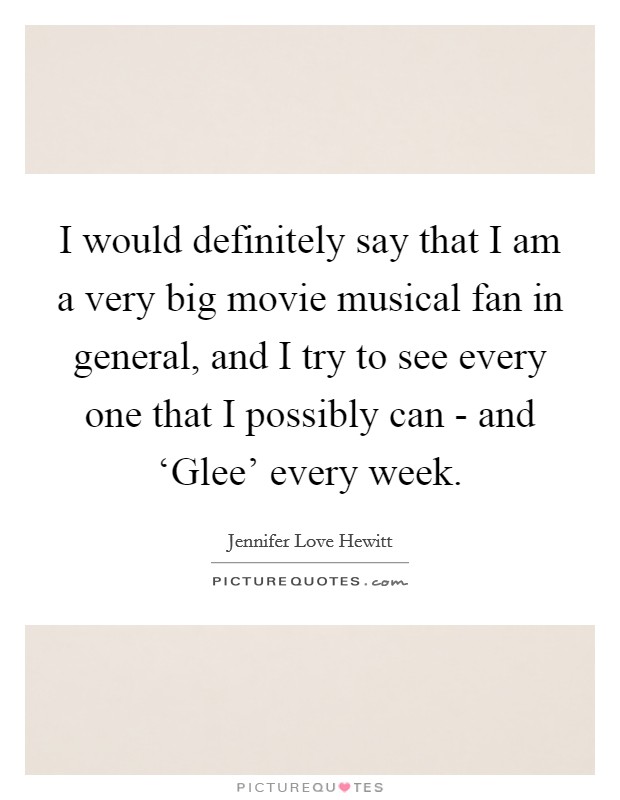 I would definitely say that I am a very big movie musical fan in general, and I try to see every one that I possibly can - and ‘Glee' every week. Picture Quote #1