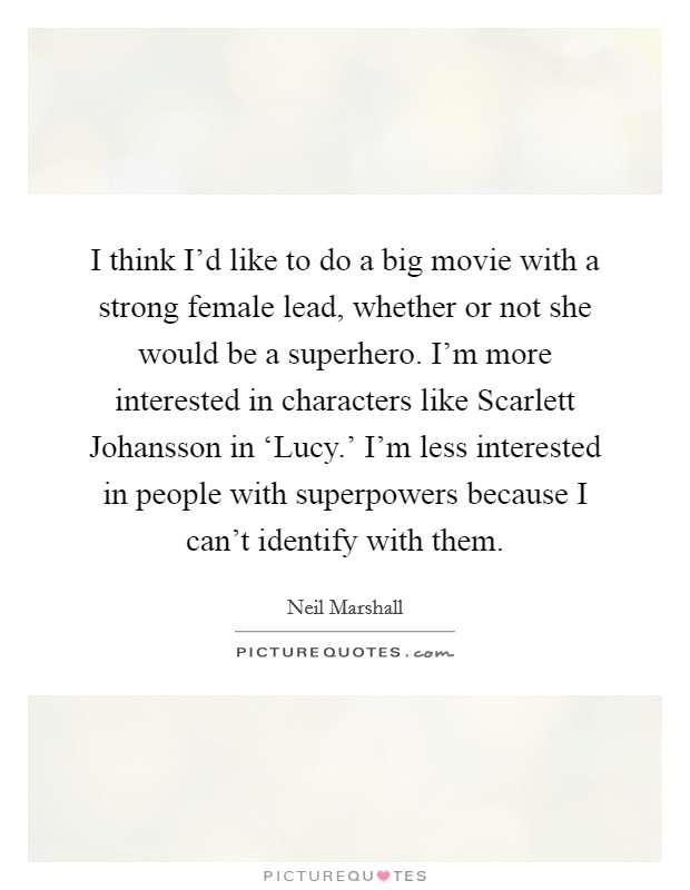 I think I'd like to do a big movie with a strong female lead, whether or not she would be a superhero. I'm more interested in characters like Scarlett Johansson in ‘Lucy.' I'm less interested in people with superpowers because I can't identify with them. Picture Quote #1