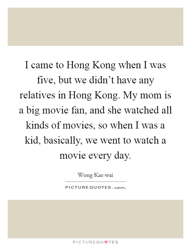 I came to Hong Kong when I was five, but we didn't have any relatives in Hong Kong. My mom is a big movie fan, and she watched all kinds of movies, so when I was a kid, basically, we went to watch a movie every day. Picture Quote #1
