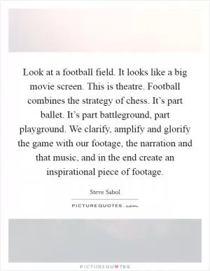 Look at a football field. It looks like a big movie screen. This is theatre. Football combines the strategy of chess. It’s part ballet. It’s part battleground, part playground. We clarify, amplify and glorify the game with our footage, the narration and that music, and in the end create an inspirational piece of footage Picture Quote #1