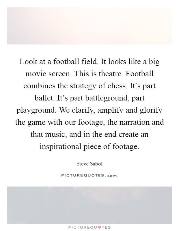 Look at a football field. It looks like a big movie screen. This is theatre. Football combines the strategy of chess. It's part ballet. It's part battleground, part playground. We clarify, amplify and glorify the game with our footage, the narration and that music, and in the end create an inspirational piece of footage. Picture Quote #1