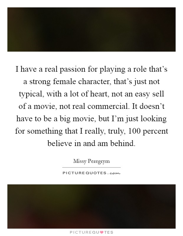 I have a real passion for playing a role that's a strong female character, that's just not typical, with a lot of heart, not an easy sell of a movie, not real commercial. It doesn't have to be a big movie, but I'm just looking for something that I really, truly, 100 percent believe in and am behind. Picture Quote #1