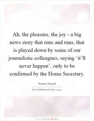 Ah, the pleasure, the joy - a big news story that runs and runs, that is played down by some of our journalistic colleagues, saying ‘it’ll never happen’, only to be confirmed by the Home Secretary Picture Quote #1