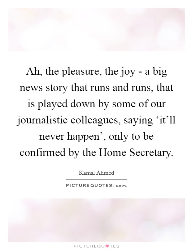 Ah, the pleasure, the joy - a big news story that runs and runs, that is played down by some of our journalistic colleagues, saying ‘it'll never happen', only to be confirmed by the Home Secretary. Picture Quote #1