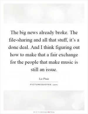 The big news already broke. The file-sharing and all that stuff, it’s a done deal. And I think figuring out how to make that a fair exchange for the people that make music is still an issue Picture Quote #1