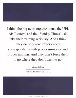 I think the big news organizations, the UPI, AP, Reuters, and the ‘Sunday Times’ - do take their training seriously. And I think they do only send experienced correspondents with proper insurance and proper training. And they don’t force them to go where they don’t want to go Picture Quote #1