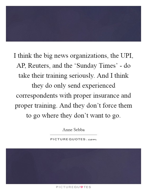 I think the big news organizations, the UPI, AP, Reuters, and the ‘Sunday Times' - do take their training seriously. And I think they do only send experienced correspondents with proper insurance and proper training. And they don't force them to go where they don't want to go. Picture Quote #1