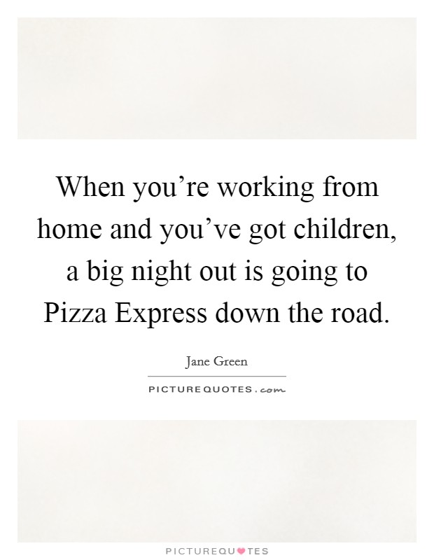 When you're working from home and you've got children, a big night out is going to Pizza Express down the road. Picture Quote #1