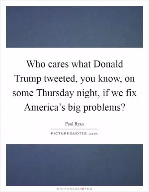Who cares what Donald Trump tweeted, you know, on some Thursday night, if we fix America’s big problems? Picture Quote #1